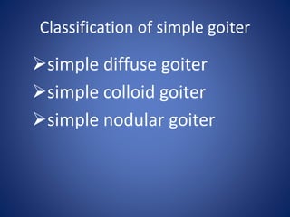 Classification of simple goiter
simple diffuse goiter
simple colloid goiter
simple nodular goiter
 