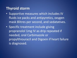 Thyroid storm
• Supportive measures which includes IV
fluids ice packs and antipyretics, oxygen
mask 8litres per second, and sedatatives.
• Specific treatment include giving
propranolol 1mg IV as drip repeated if
needed, oral Carbimazole or
propylthiouracil and Digoxin if heart failure
is diagnosed.
 