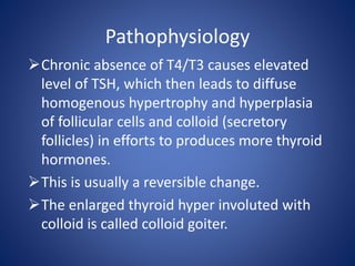 Pathophysiology
Chronic absence of T4/T3 causes elevated
level of TSH, which then leads to diffuse
homogenous hypertrophy and hyperplasia
of follicular cells and colloid (secretory
follicles) in efforts to produces more thyroid
hormones.
This is usually a reversible change.
The enlarged thyroid hyper involuted with
colloid is called colloid goiter.
 