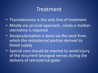 Treatment
• Thyroidectomy is the only line of treatment
• Mostly via cervical approach , rarely a median
sternotmy is required
• Devascularization is done via the neck from
which the retrosternal portion derived its
blood supply
• Special care should be exerted to avoid injury
of the recurrent laryngeal nerves during the
delivery of retrosternal goter
 