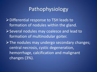 Pathophysiology
Differential response to TSH leads to
formation of nodules within the gland.
Several nodules may coalesce and lead to
formation of multinodular goiter.
The nodules may undergo secondary changes;
central necrosis, cystic degeneration,
hemorrhage, calcification and malignant
changes (3%).
 
