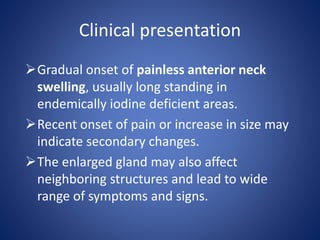 Clinical presentation
Gradual onset of painless anterior neck
swelling, usually long standing in
endemically iodine deficient areas.
Recent onset of pain or increase in size may
indicate secondary changes.
The enlarged gland may also affect
neighboring structures and lead to wide
range of symptoms and signs.
 