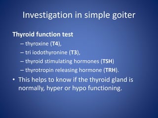 Investigation in simple goiter
Thyroid function test
– thyroxine (T4),
– tri iodothyronine (T3),
– thyroid stimulating hormones (TSH)
– thyrotropin releasing hormone (TRH).
• This helps to know if the thyroid gland is
normally, hyper or hypo functioning.
 