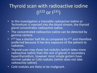 Thyroid scan with radioactive iodine
(I123 or I131)
• In this investigation a traceable radioactive Iodine or
Technetium is injected into the blood stream, the thyroid
gland concentrates radioactive iodine.
• The concentrated radioactive iodine can be detected by
gamma camera.
• I123 has a shorter half life as compared to I131 and therefore
preferred because it has less exposure of the patient to
radiation.
• Thyroid scan may show hot nodules (which takes more
radioactive iodine than the rest of gland) in secondary
hyperthyroidism, however most simple goiters have
normal uptake or Cold nodules (which does not take
radioactive iodine).
• Cold nodules are likely to be malignant.
 