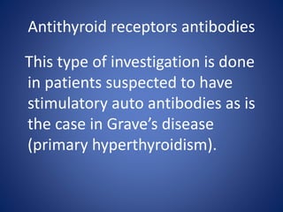Antithyroid receptors antibodies
This type of investigation is done
in patients suspected to have
stimulatory auto antibodies as is
the case in Grave’s disease
(primary hyperthyroidism).
 