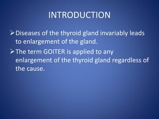 INTRODUCTION
Diseases of the thyroid gland invariably leads
to enlargement of the gland.
The term GOITER is applied to any
enlargement of the thyroid gland regardless of
the cause.
 