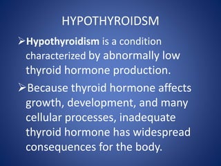 Hypothyroidism is a condition
characterized by abnormally low
thyroid hormone production.
Because thyroid hormone affects
growth, development, and many
cellular processes, inadequate
thyroid hormone has widespread
consequences for the body.
HYPOTHYROIDSM
 