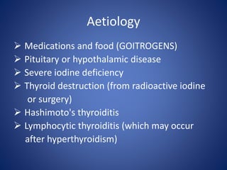  Medications and food (GOITROGENS)
 Pituitary or hypothalamic disease
 Severe iodine deficiency
 Thyroid destruction (from radioactive iodine
or surgery)
 Hashimoto's thyroiditis
 Lymphocytic thyroiditis (which may occur
after hyperthyroidism)
Aetiology
 