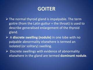 GOITER
 The normal thyroid gland is impalpable. The term
goitre (from the Latin guttur = the throat) is used to
describe generalised enlargement of the thyroid
gland.
 A discrete swelling (nodule) in one lobe with no
palpable abnormality elsewhere is termed an
isolated (or solitary) swelling.
 Discrete swellings with evidence of abnormality
elsewhere in the gland are termed dominant nodule.
 