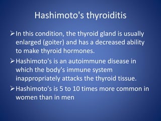 In this condition, the thyroid gland is usually
enlarged (goiter) and has a decreased ability
to make thyroid hormones.
Hashimoto's is an autoimmune disease in
which the body's immune system
inappropriately attacks the thyroid tissue.
Hashimoto's is 5 to 10 times more common in
women than in men
Hashimoto's thyroiditis
 