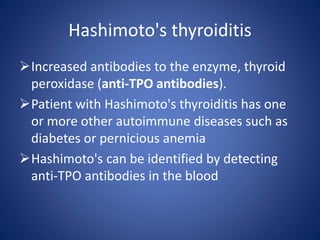 Increased antibodies to the enzyme, thyroid
peroxidase (anti-TPO antibodies).
Patient with Hashimoto's thyroiditis has one
or more other autoimmune diseases such as
diabetes or pernicious anemia
Hashimoto's can be identified by detecting
anti-TPO antibodies in the blood
Hashimoto's thyroiditis
 