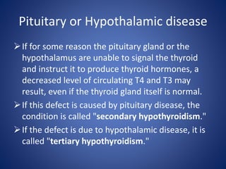 If for some reason the pituitary gland or the
hypothalamus are unable to signal the thyroid
and instruct it to produce thyroid hormones, a
decreased level of circulating T4 and T3 may
result, even if the thyroid gland itself is normal.
If this defect is caused by pituitary disease, the
condition is called "secondary hypothyroidism."
If the defect is due to hypothalamic disease, it is
called "tertiary hypothyroidism."
Pituitary or Hypothalamic disease
 