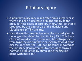  A pituitary injury may result after brain surgery or if
there has been a decrease of blood supply to the
area. In these cases of pituitary injury, the TSH that is
produced by the pituitary gland is deficient and
blood levels of TSH are low.
 Hypothyroidism results because the thyroid gland is
no longer stimulated by the pituitary TSH. This form
of hypothyroidism can, therefore, be distinguished
from hypothyroidism that is caused by thyroid gland
disease, in which the TSH level becomes elevated as
the pituitary gland attempts to encourage thyroid
hormone production by stimulating the thyroid
gland with more TSH.
Pituitary injury
 