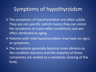  The symptoms of hypothyroidism are often subtle.
They are not specific (which means they can mimic
the symptoms of many other conditions) and are
often attributed to aging.
 Patients with mild hypothyroidism may have no signs
or symptoms.
 The symptoms generally become more obvious as
the condition worsens and the majority of these
complaints are related to a metabolic slowing of the
body.
Symptoms of hypothyroidsm
 