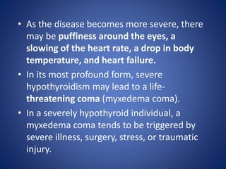 • As the disease becomes more severe, there
may be puffiness around the eyes, a
slowing of the heart rate, a drop in body
temperature, and heart failure.
• In its most profound form, severe
hypothyroidism may lead to a life-
threatening coma (myxedema coma).
• In a severely hypothyroid individual, a
myxedema coma tends to be triggered by
severe illness, surgery, stress, or traumatic
injury.
 