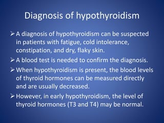 A diagnosis of hypothyroidism can be suspected
in patients with fatigue, cold intolerance,
constipation, and dry, flaky skin.
A blood test is needed to confirm the diagnosis.
When hypothyroidism is present, the blood levels
of thyroid hormones can be measured directly
and are usually decreased.
However, in early hypothyroidism, the level of
thyroid hormones (T3 and T4) may be normal.
Diagnosis of hypothyroidism
 