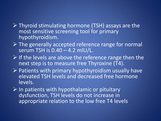  Thyroid stimulating hormone (TSH) assays are the
most sensitive screening tool for primary
hypothyroidism.
 The generally accepted reference range for normal
serum TSH is 0.40 – 4.2 mlU/L.
 If the levels are above the reference range then the
next step is to measure free Thyroxine (T4).
 Patients with primary hypothyroidism usually have
elevated TSH levels and decreased free hormone
levels.
 In patients with hypothalamic or pituitary
dysfunction, TSH levels do not increase in
appropriate relation to the low free T4 levels
 