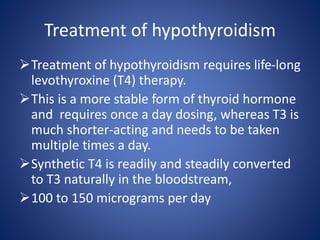 Treatment of hypothyroidism requires life-long
levothyroxine (T4) therapy.
This is a more stable form of thyroid hormone
and requires once a day dosing, whereas T3 is
much shorter-acting and needs to be taken
multiple times a day.
Synthetic T4 is readily and steadily converted
to T3 naturally in the bloodstream,
100 to 150 micrograms per day
Treatment of hypothyroidism
 