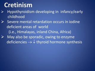 Cretinism
 Hypothyroidism developing in infancy/early
childhood
 Severe mental retardation occurs in iodine
deficient areas of world
(i.e., Himalayas, inland China, Africa)
 May also be sporadic, owing to enzyme
deficiencies   thyroid hormone synthesis
 