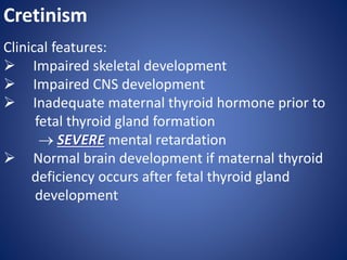 Cretinism
Clinical features:
 Impaired skeletal development
 Impaired CNS development
 Inadequate maternal thyroid hormone prior to
fetal thyroid gland formation
 SEVERE mental retardation
 Normal brain development if maternal thyroid
deficiency occurs after fetal thyroid gland
development
 