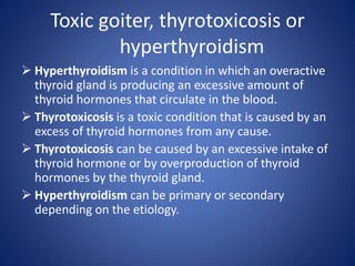 Toxic goiter, thyrotoxicosis or
hyperthyroidism
 Hyperthyroidism is a condition in which an overactive
thyroid gland is producing an excessive amount of
thyroid hormones that circulate in the blood.
 Thyrotoxicosis is a toxic condition that is caused by an
excess of thyroid hormones from any cause.
 Thyrotoxicosis can be caused by an excessive intake of
thyroid hormone or by overproduction of thyroid
hormones by the thyroid gland.
 Hyperthyroidism can be primary or secondary
depending on the etiology.
 