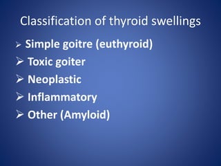 Classification of thyroid swellings
 Simple goitre (euthyroid)
 Toxic goiter
 Neoplastic
 Inflammatory
 Other (Amyloid)
 