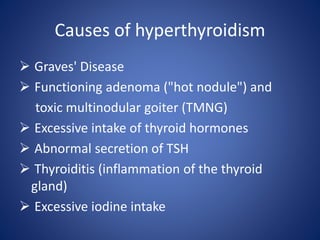 Causes of hyperthyroidism
 Graves' Disease
 Functioning adenoma ("hot nodule") and
toxic multinodular goiter (TMNG)
 Excessive intake of thyroid hormones
 Abnormal secretion of TSH
 Thyroiditis (inflammation of the thyroid
gland)
 Excessive iodine intake
 