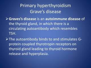 Primary hyperthyroidism
Grave’s disease
Graves’s disease is an autoimmune disease of
the thyroid gland, in which there is a
circulating autoantibody which resembles
TSH.
The autoantibody binds to and stimulates G-
protein coupled thyrotropin receptors on
thyroid gland leading to thyroid hormone
release and hyperplasia.
 