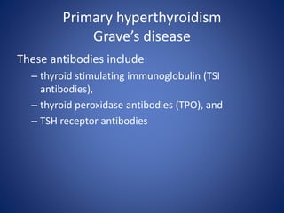 Primary hyperthyroidism
Grave’s disease
These antibodies include
– thyroid stimulating immunoglobulin (TSI
antibodies),
– thyroid peroxidase antibodies (TPO), and
– TSH receptor antibodies
 