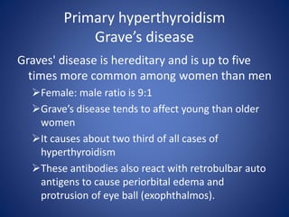 Primary hyperthyroidism
Grave’s disease
Graves' disease is hereditary and is up to five
times more common among women than men
Female: male ratio is 9:1
Grave’s disease tends to affect young than older
women
It causes about two third of all cases of
hyperthyroidism
These antibodies also react with retrobulbar auto
antigens to cause periorbital edema and
protrusion of eye ball (exophthalmos).
 
