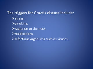 The triggers for Grave's disease include:
stress,
smoking,
radiation to the neck,
medications,
Infectious organisms such as viruses.
 