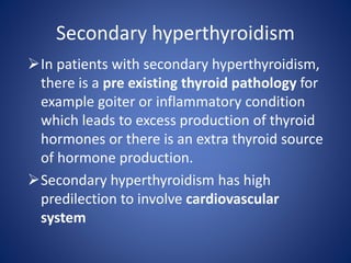 In patients with secondary hyperthyroidism,
there is a pre existing thyroid pathology for
example goiter or inflammatory condition
which leads to excess production of thyroid
hormones or there is an extra thyroid source
of hormone production.
Secondary hyperthyroidism has high
predilection to involve cardiovascular
system
Secondary hyperthyroidism
 