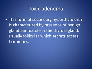 • This form of secondary hyperthyroidism
is characterized by presence of benign
glandular nodule in the thyroid gland,
usually follicular which secrets excess
hormones.
Toxic adenoma
 