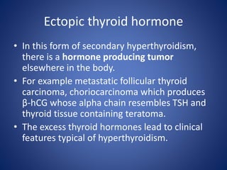 • In this form of secondary hyperthyroidism,
there is a hormone producing tumor
elsewhere in the body.
• For example metastatic follicular thyroid
carcinoma, choriocarcinoma which produces
β-hCG whose alpha chain resembles TSH and
thyroid tissue containing teratoma.
• The excess thyroid hormones lead to clinical
features typical of hyperthyroidism.
Ectopic thyroid hormone
 