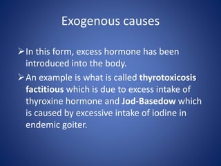 In this form, excess hormone has been
introduced into the body.
An example is what is called thyrotoxicosis
factitious which is due to excess intake of
thyroxine hormone and Jod-Basedow which
is caused by excessive intake of iodine in
endemic goiter.
Exogenous causes
 