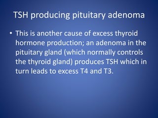 • This is another cause of excess thyroid
hormone production; an adenoma in the
pituitary gland (which normally controls
the thyroid gland) produces TSH which in
turn leads to excess T4 and T3.
TSH producing pituitary adenoma
 