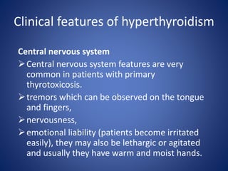 Central nervous system
Central nervous system features are very
common in patients with primary
thyrotoxicosis.
tremors which can be observed on the tongue
and fingers,
nervousness,
emotional liability (patients become irritated
easily), they may also be lethargic or agitated
and usually they have warm and moist hands.
Clinical features of hyperthyroidism
 