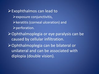 Exophthalmos can lead to
exposure conjunctivitis,
keratitis (corneal ulceration) and
perforation.
Ophthalmoplegia or eye paralysis can be
caused by cellular infiltration.
Ophthalmoplegia can be bilateral or
unilateral and can be associated with
diplopia (double vision).
 