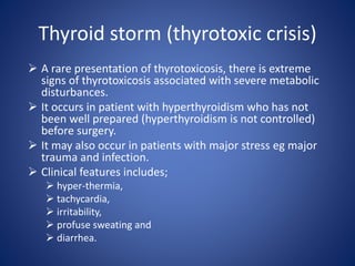  A rare presentation of thyrotoxicosis, there is extreme
signs of thyrotoxicosis associated with severe metabolic
disturbances.
 It occurs in patient with hyperthyroidism who has not
been well prepared (hyperthyroidism is not controlled)
before surgery.
 It may also occur in patients with major stress eg major
trauma and infection.
 Clinical features includes;
 hyper-thermia,
 tachycardia,
 irritability,
 profuse sweating and
 diarrhea.
Thyroid storm (thyrotoxic crisis)
 