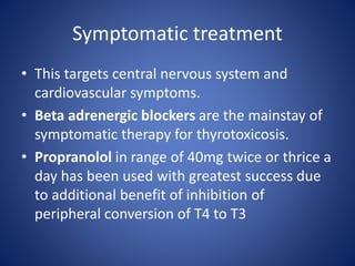 • This targets central nervous system and
cardiovascular symptoms.
• Beta adrenergic blockers are the mainstay of
symptomatic therapy for thyrotoxicosis.
• Propranolol in range of 40mg twice or thrice a
day has been used with greatest success due
to additional benefit of inhibition of
peripheral conversion of T4 to T3
Symptomatic treatment
 