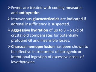 Fevers are treated with cooling measures
and antipyretics.
Intravenous glucocorticoids are indicated if
adrenal insufficiency is suspected.
Aggressive hydration of up to 3 – 5 L/d of
crystalloid compensates for potentially
profound GI and insensible losses.
Charcoal hemoperfusion has been shown to
be effective in treatment of iatrogenic or
intentional ingestion of excessive doses of
levothyroxine
 