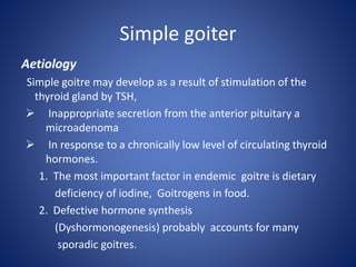 Simple goiter
Aetiology
Simple goitre may develop as a result of stimulation of the
thyroid gland by TSH,
 Inappropriate secretion from the anterior pituitary a
microadenoma
 In response to a chronically low level of circulating thyroid
hormones.
1. The most important factor in endemic goitre is dietary
deficiency of iodine, Goitrogens in food.
2. Defective hormone synthesis
(Dyshormonogenesis) probably accounts for many
sporadic goitres.
 