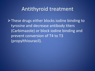 These drugs either blocks iodine binding to
tyrosine and decrease antibody titers
(Carbimazole) or block iodine binding and
prevent conversion of T4 to T3
(propylthiouracil).
Antithyroid treatment
 