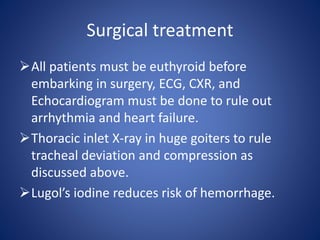 All patients must be euthyroid before
embarking in surgery, ECG, CXR, and
Echocardiogram must be done to rule out
arrhythmia and heart failure.
Thoracic inlet X-ray in huge goiters to rule
tracheal deviation and compression as
discussed above.
Lugol’s iodine reduces risk of hemorrhage.
Surgical treatment
 