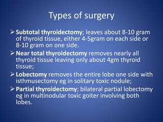 Subtotal thyroidectomy; leaves about 8-10 gram
of thyroid tissue, either 4-5gram on each side or
8-10 gram on one side.
Near total thyroidectomy removes nearly all
thyroid tissue leaving only about 4gm thyroid
tissue;
Lobectomy removes the entire lobe one side with
isthmusectomy eg in solitary toxic nodule;
Partial thyroidectomy; bilateral partial lobectomy
eg in multinodular toxic goiter involving both
lobes.
Types of surgery
 
