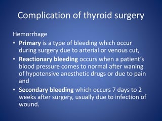 Hemorrhage
• Primary is a type of bleeding which occur
during surgery due to arterial or venous cut,
• Reactionary bleeding occurs when a patient’s
blood pressure comes to normal after waning
of hypotensive anesthetic drugs or due to pain
and
• Secondary bleeding which occurs 7 days to 2
weeks after surgery, usually due to infection of
wound.
Complication of thyroid surgery
 