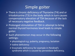 Simple goiter
 There is chronic deficiency of Thyroxine (T4) and or
triiodotrynine (T3) in the body which in turn causes
compensatory elevation of TSH because of the lack
of necessary negative feedback.
 Prolonged stimulation of TSH in attempt to bring
normal thyroid hormones level leads to simple
goiter.
 Such phenomenon may occur in the following
settings;
physiological e.g. puberty, pregnancy, lactation
Iodine deficiency
Enzymatic deficiency for example in Pendred’s
syndrome which is caused by peroxidase deficiency,
 