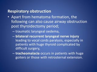 Respiratory obstruction
• Apart from hematoma formation, the
following can also cause airway obstruction
post thyroidectomy period;
– traumatic laryngeal oedema,
– bilateral recurrent laryngeal nerve injury
leading to vocal cords paralysis, especially in
patients with huge thyroid complicated by
difficult surgery,
– tracheomalacia occurs in patients with huge
goiters or those with retrosternal extension.
 