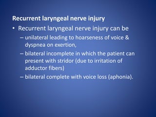 Recurrent laryngeal nerve injury
• Recurrent laryngeal nerve injury can be
– unilateral leading to hoarseness of voice &
dyspnea on exertion,
– bilateral incomplete in which the patient can
present with stridor (due to irritation of
adductor fibers)
– bilateral complete with voice loss (aphonia).
 