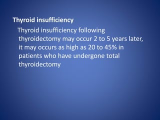 Thyroid insufficiency
Thyroid insufficiency following
thyroidectomy may occur 2 to 5 years later,
it may occurs as high as 20 to 45% in
patients who have undergone total
thyroidectomy
 